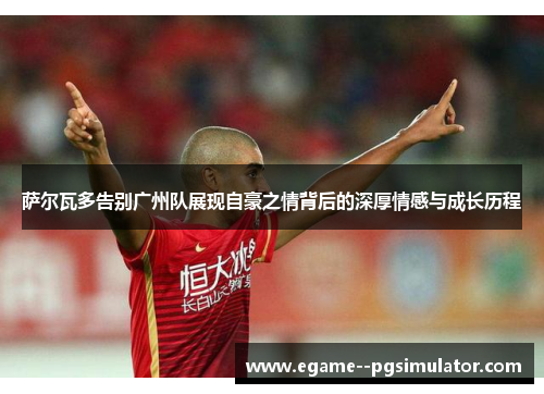 萨尔瓦多告别广州队展现自豪之情背后的深厚情感与成长历程 萨尔瓦多告别广州队展现自豪之情背后的深厚情感与成长历程