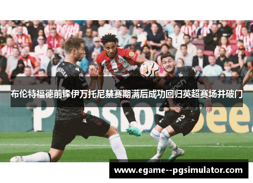 布伦特福德前锋伊万托尼禁赛期满后成功回归英超赛场并破门 布伦特福德前锋伊万托尼禁赛期满后成功回归英超赛场并破门