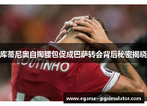 库蒂尼奥自掏腰包促成巴萨转会背后秘密揭晓