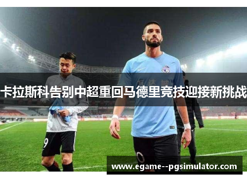 卡拉斯科告别中超重回马德里竞技迎接新挑战