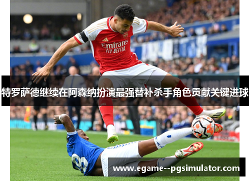 特罗萨德继续在阿森纳扮演最强替补杀手角色贡献关键进球