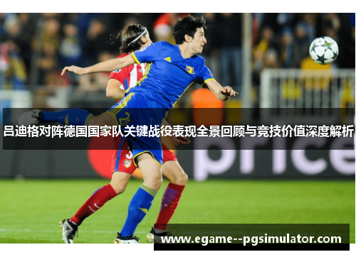 吕迪格对阵德国国家队关键战役表现全景回顾与竞技价值深度解析 吕迪格对阵德国国家队关键战役表现全景回顾与竞技价值深度解析
